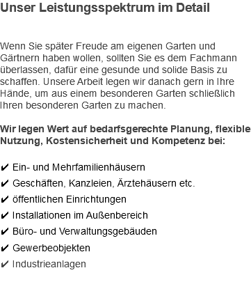 Unser Leistungsspektrum im Detail Wenn Sie später Freude am eigenen Garten und Gärtnern haben wollen, sollten Sie es dem Fachmann überlassen, dafür eine gesunde und solide Basis zu schaffen. Unsere Arbeit legen wir danach gern in Ihre Hände, um aus einem besonderen Garten schließlich Ihren besonderen Garten zu machen. Wir legen Wert auf bedarfsgerechte Planung, flexible Nutzung, Kostensicherheit und Kompetenz bei: ✔ Ein- und Mehrfamilienhäusern ✔ Geschäften, Kanzleien, Ärztehäusern etc. ✔ öffentlichen Einrichtungen ✔ Installationen im Außenbereich ✔ Büro- und Verwaltungsgebäuden ✔ Gewerbeobjekten ✔ Industrieanlagen